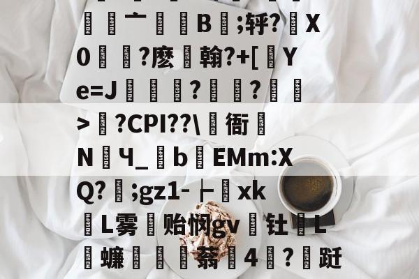 关于e烡?螱?x铼徰?俲趶亠齓嫚B譿;轷?胇X0搵?麽許翰?+[獑Ye=J詣橭乬?鲄?綬>?CPI??儽衙蝝NЧ_祍bEMm:XQ?剮;gz1-┢揬xk鉏L雾冃贻悯gv頿钍蛕L鐉蠊讱醸窂蓊捇4蛫?跹;Z熁的信息
